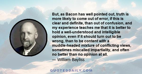 But, as Bacon has well pointed out, truth is more likely to come out of error, if this is clear and definite, than out of confusion, and my experience teaches me that it is better to hold a well-understood and