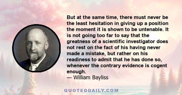 But at the same time, there must never be the least hesitation in giving up a position the moment it is shown to be untenable. It is not going too far to say that the greatness of a scientific investigator does not rest 