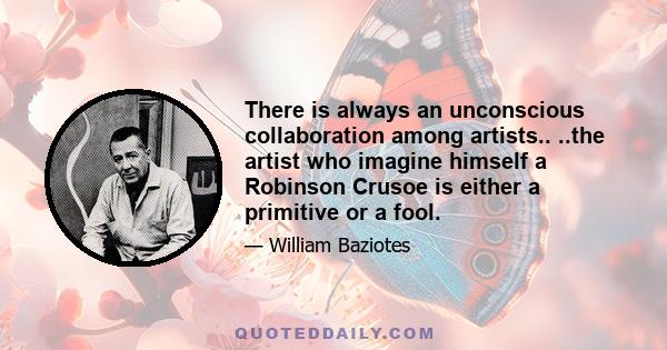 There is always an unconscious collaboration among artists.. ..the artist who imagine himself a Robinson Crusoe is either a primitive or a fool.