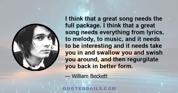 I think that a great song needs the full package. I think that a great song needs everything from lyrics, to melody, to music, and it needs to be interesting and it needs take you in and swallow you and swish you