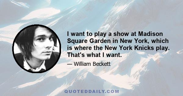 I want to play a show at Madison Square Garden in New York, which is where the New York Knicks play. That's what I want.