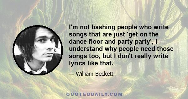 I'm not bashing people who write songs that are just 'get on the dance floor and party party', I understand why people need those songs too, but I don't really write lyrics like that.