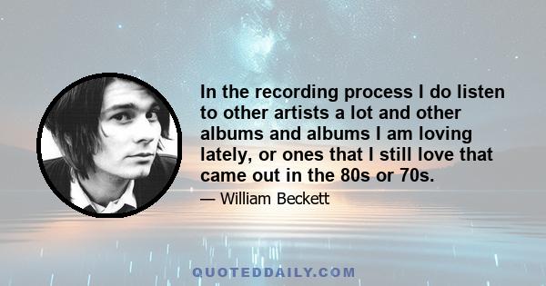 In the recording process I do listen to other artists a lot and other albums and albums I am loving lately, or ones that I still love that came out in the 80s or 70s.