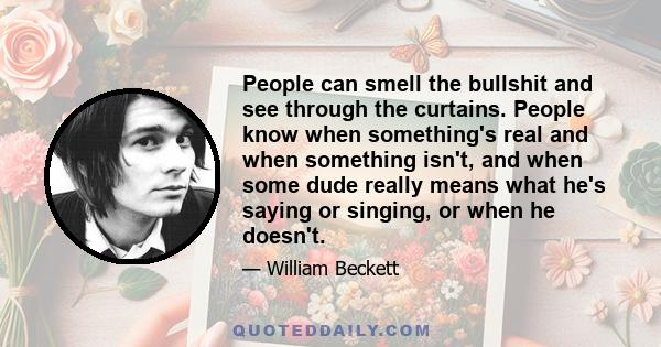 People can smell the bullshit and see through the curtains. People know when something's real and when something isn't, and when some dude really means what he's saying or singing, or when he doesn't.