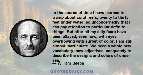 In the course of time I have learned to tramp about coral reefs, twenty to thirty feet under water, so unconcernedly that I can pay attention to particular definite things. But after all my silly fears have been