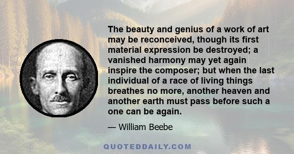 The beauty and genius of a work of art may be reconceived, though its first material expression be destroyed; a vanished harmony may yet again inspire the composer; but when the last individual of a race of living