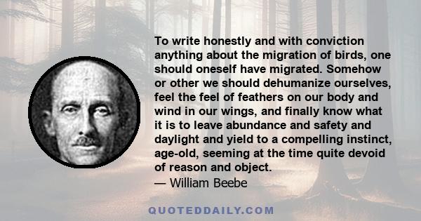 To write honestly and with conviction anything about the migration of birds, one should oneself have migrated. Somehow or other we should dehumanize ourselves, feel the feel of feathers on our body and wind in our