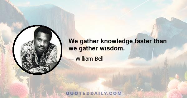 We gather knowledge faster than we gather wisdom.