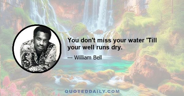 You don't miss your water 'Till your well runs dry.