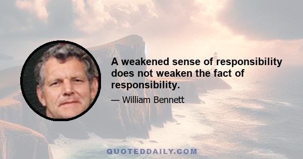 A weakened sense of responsibility does not weaken the fact of responsibility.