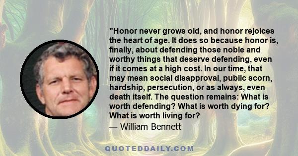 Honor never grows old, and honor rejoices the heart of age. It does so because honor is, finally, about defending those noble and worthy things that deserve defending, even if it comes at a high cost. In our time, that