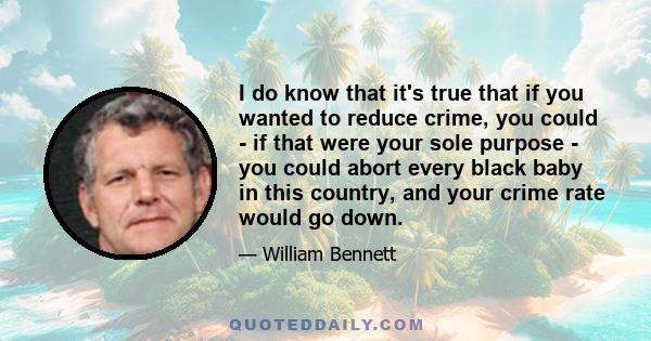 I do know that it's true that if you wanted to reduce crime, you could - if that were your sole purpose - you could abort every black baby in this country, and your crime rate would go down.