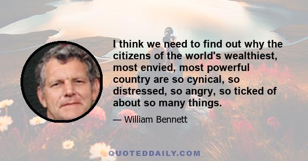 I think we need to find out why the citizens of the world's wealthiest, most envied, most powerful country are so cynical, so distressed, so angry, so ticked of about so many things.