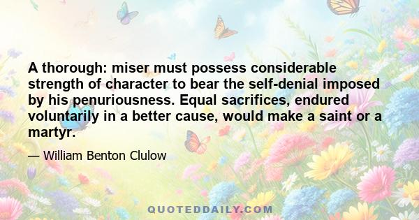 A thorough: miser must possess considerable strength of character to bear the self-denial imposed by his penuriousness. Equal sacrifices, endured voluntarily in a better cause, would make a saint or a martyr.