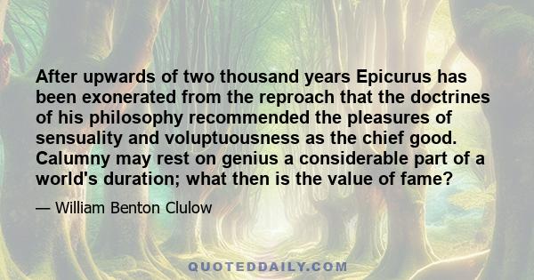 After upwards of two thousand years Epicurus has been exonerated from the reproach that the doctrines of his philosophy recommended the pleasures of sensuality and voluptuousness as the chief good. Calumny may rest on