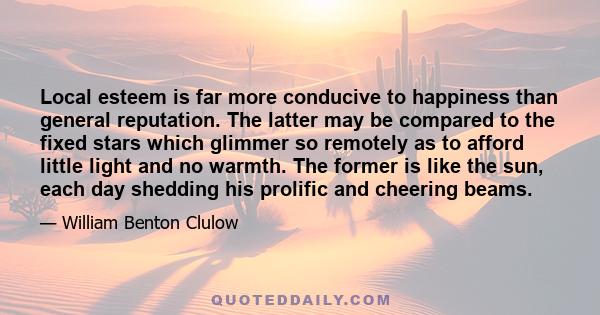 Local esteem is far more conducive to happiness than general reputation. The latter may be compared to the fixed stars which glimmer so remotely as to afford little light and no warmth. The former is like the sun, each