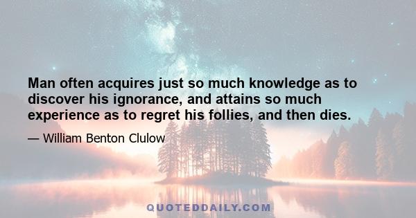 Man often acquires just so much knowledge as to discover his ignorance, and attains so much experience as to regret his follies, and then dies.