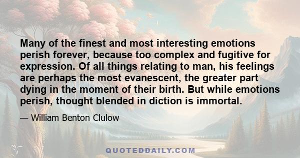 Many of the finest and most interesting emotions perish forever, because too complex and fugitive for expression. Of all things relating to man, his feelings are perhaps the most evanescent, the greater part dying in