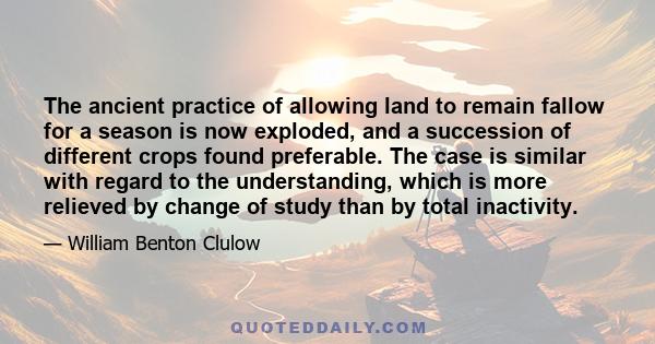 The ancient practice of allowing land to remain fallow for a season is now exploded, and a succession of different crops found preferable. The case is similar with regard to the understanding, which is more relieved by