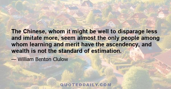 The Chinese, whom it might be well to disparage less and imitate more, seem almost the only people among whom learning and merit have the ascendency, and wealth is not the standard of estimation.