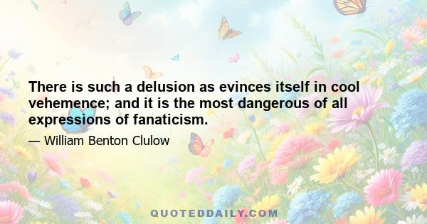 There is such a delusion as evinces itself in cool vehemence; and it is the most dangerous of all expressions of fanaticism.