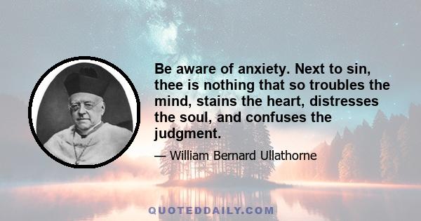 Be aware of anxiety. Next to sin, thee is nothing that so troubles the mind, stains the heart, distresses the soul, and confuses the judgment.