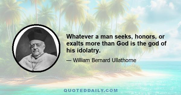 Whatever a man seeks, honors, or exalts more than God is the god of his idolatry.