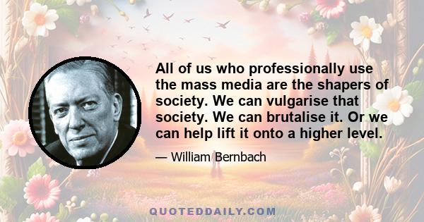 All of us who professionally use the mass media are the shapers of society. We can vulgarise that society. We can brutalise it. Or we can help lift it onto a higher level.