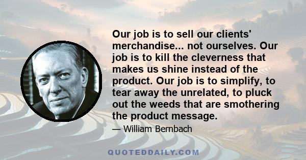 Our job is to sell our clients' merchandise... not ourselves. Our job is to kill the cleverness that makes us shine instead of the product. Our job is to simplify, to tear away the unrelated, to pluck out the weeds that 