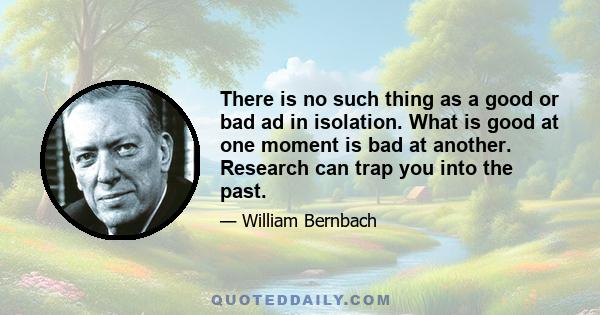 There is no such thing as a good or bad ad in isolation. What is good at one moment is bad at another. Research can trap you into the past.