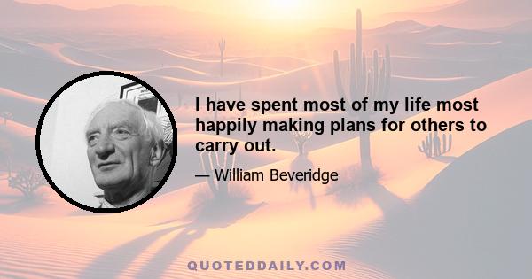 I have spent most of my life most happily making plans for others to carry out.