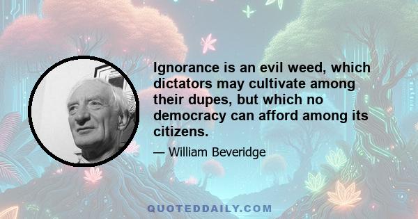 Ignorance is an evil weed, which dictators may cultivate among their dupes, but which no democracy can afford among its citizens.