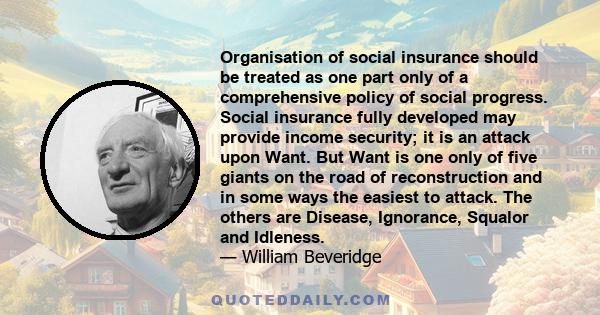 Organisation of social insurance should be treated as one part only of a comprehensive policy of social progress. Social insurance fully developed may provide income security; it is an attack upon Want. But Want is one