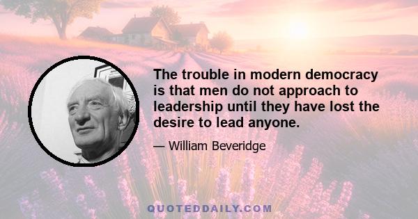 The trouble in modern democracy is that men do not approach to leadership until they have lost the desire to lead anyone.