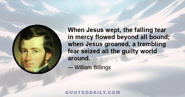 When Jesus wept, the falling tear in mercy flowed beyond all bound; when Jesus groaned, a trembling fear seized all the guilty world around.