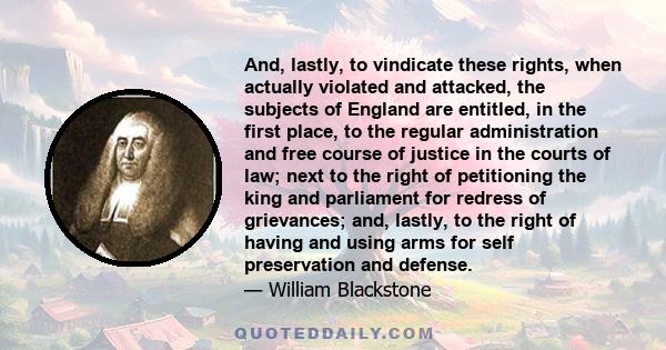 And, lastly, to vindicate these rights, when actually violated and attacked, the subjects of England are entitled, in the first place, to the regular administration and free course of justice in the courts of law; next