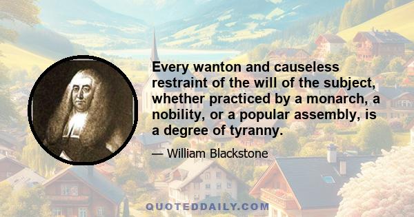 Every wanton and causeless restraint of the will of the subject, whether practiced by a monarch, a nobility, or a popular assembly, is a degree of tyranny.