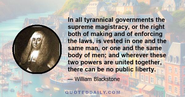 In all tyrannical governments the supreme magistracy, or the right both of making and of enforcing the laws, is vested in one and the same man, or one and the same body of men; and wherever these two powers are united