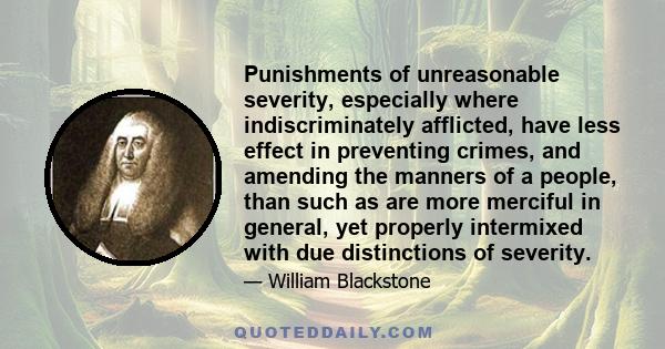 Punishments of unreasonable severity, especially where indiscriminately afflicted, have less effect in preventing crimes, and amending the manners of a people, than such as are more merciful in general, yet properly