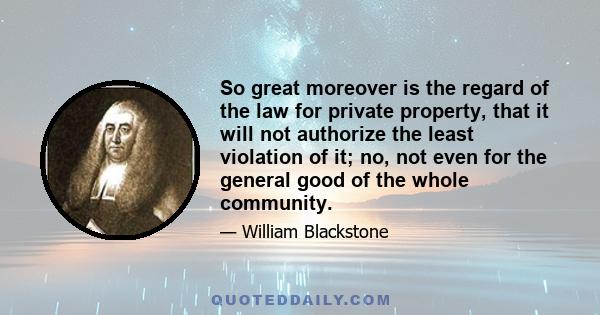 So great moreover is the regard of the law for private property, that it will not authorize the least violation of it; no, not even for the general good of the whole community.