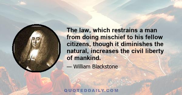 The law, which restrains a man from doing mischief to his fellow citizens, though it diminishes the natural, increases the civil liberty of mankind.