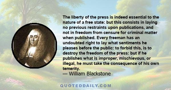 The liberty of the press is indeed essential to the nature of a free state: but this consists in laying no previous restraints upon publications, and not in freedom from censure for criminal matter when published. Every 