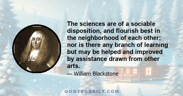 The sciences are of a sociable disposition, and flourish best in the neighborhood of each other; nor is there any branch of learning but may be helped and improved by assistance drawn from other arts.