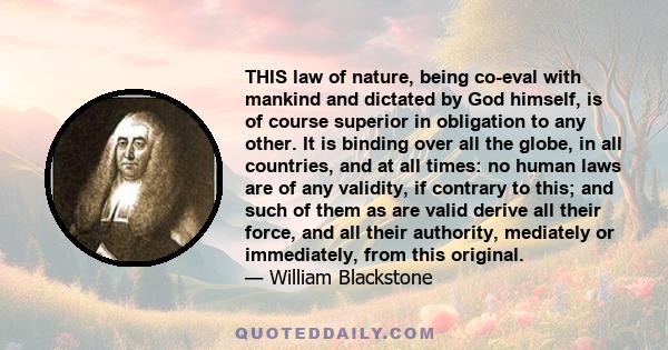 THIS law of nature, being co-eval with mankind and dictated by God himself, is of course superior in obligation to any other. It is binding over all the globe, in all countries, and at all times: no human laws are of