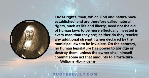 Those rights, then, which God and nature have established, and are therefore called natural rights, such as life and liberty, need not the aid of human laws to be more effectually invested in every man than they are;