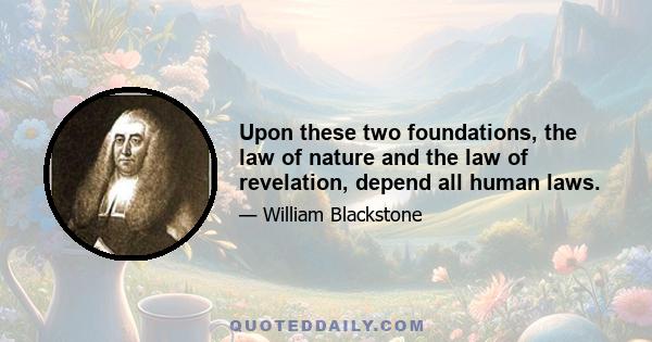 Upon these two foundations, the law of nature and the law of revelation, depend all human laws.