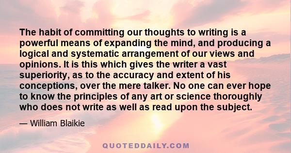 The habit of committing our thoughts to writing is a powerful means of expanding the mind, and producing a logical and systematic arrangement of our views and opinions. It is this which gives the writer a vast