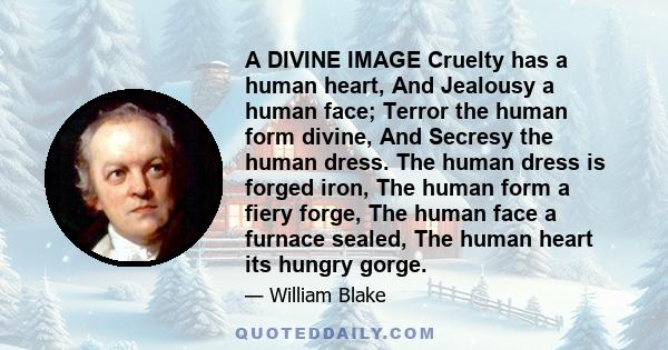 A DIVINE IMAGE Cruelty has a human heart, And Jealousy a human face; Terror the human form divine, And Secresy the human dress. The human dress is forged iron, The human form a fiery forge, The human face a furnace