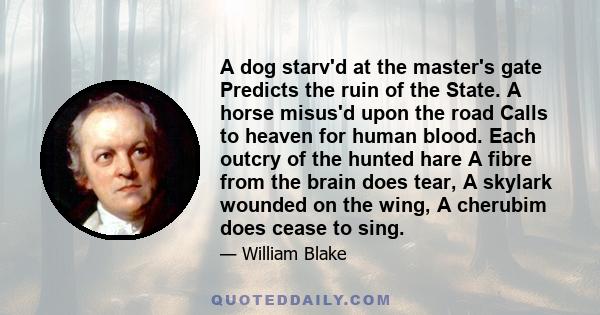 A dog starv'd at the master's gate Predicts the ruin of the State. A horse misus'd upon the road Calls to heaven for human blood. Each outcry of the hunted hare A fibre from the brain does tear, A skylark wounded on the 