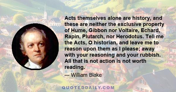 Acts themselves alone are history, and these are neither the exclusive property of Hume, Gibbon nor Voltaire, Echard, Rapin, Plutarch, nor Herodotus. Tell me the Acts, O historian, and leave me to reason upon them as I